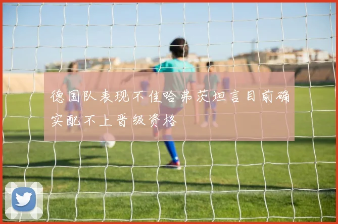 德国队表现不佳哈弗茨坦言目前确实配不上晋级资格