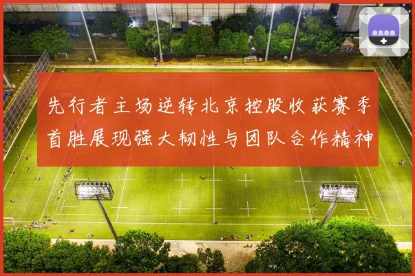 先行者主场逆转北京控股收获赛季首胜展现强大韧性与团队合作精神