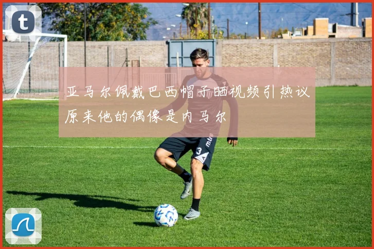 亚马尔佩戴巴西帽子晒视频引热议原来他的偶像是内马尔