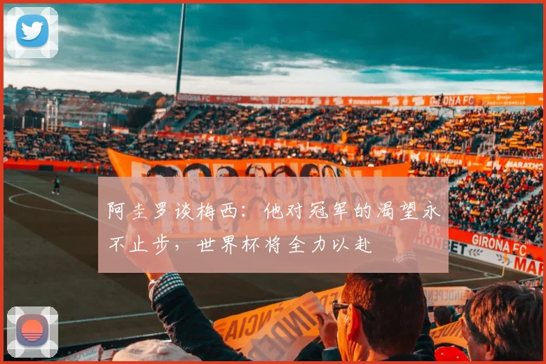 阿圭罗谈梅西：他对冠军的渴望永不止步，世界杯将全力以赴