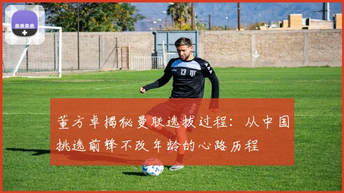 董方卓揭秘曼联选拔过程：从中国挑选前锋不改年龄的心路历程