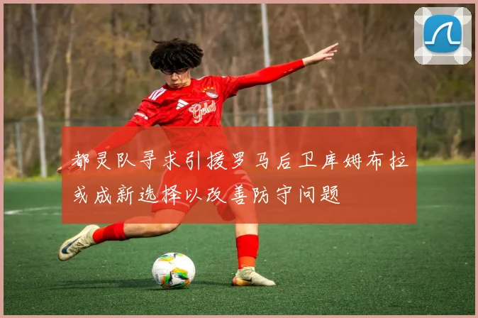 都灵队寻求引援罗马后卫库姆布拉或成新选择以改善防守问题