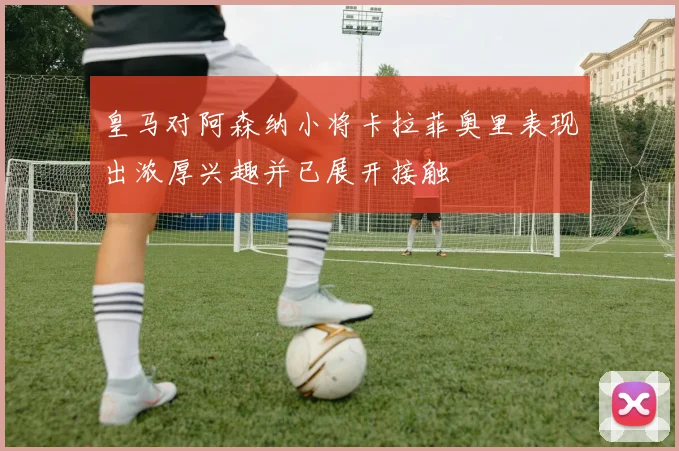 皇马对阿森纳小将卡拉菲奥里表现出浓厚兴趣并已展开接触