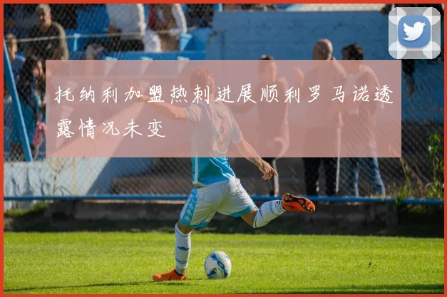托纳利加盟热刺进展顺利罗马诺透露情况未变