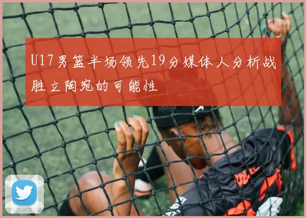 U17男篮半场领先19分媒体人分析战胜立陶宛的可能性