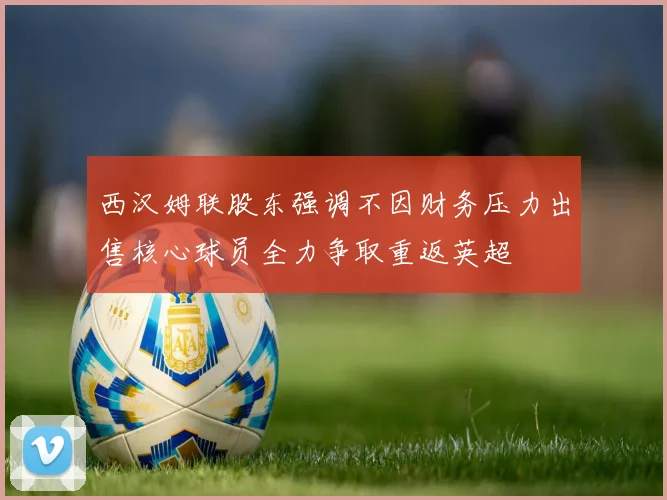 西汉姆联股东强调不因财务压力出售核心球员全力争取重返英超