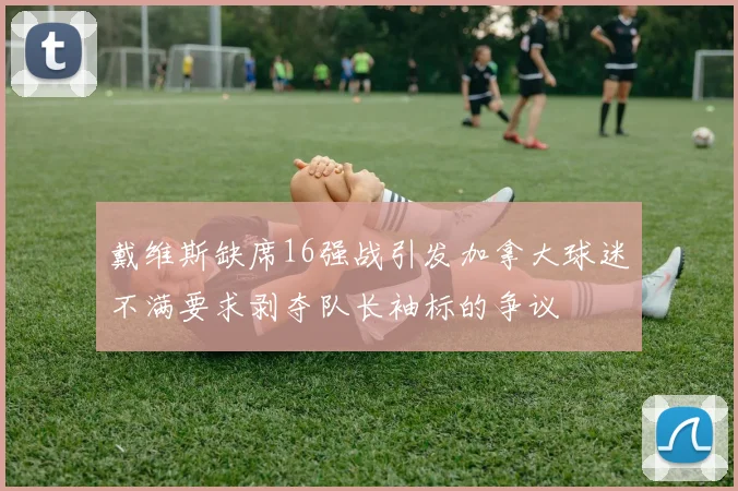 戴维斯缺席16强战引发加拿大球迷不满要求剥夺队长袖标的争议