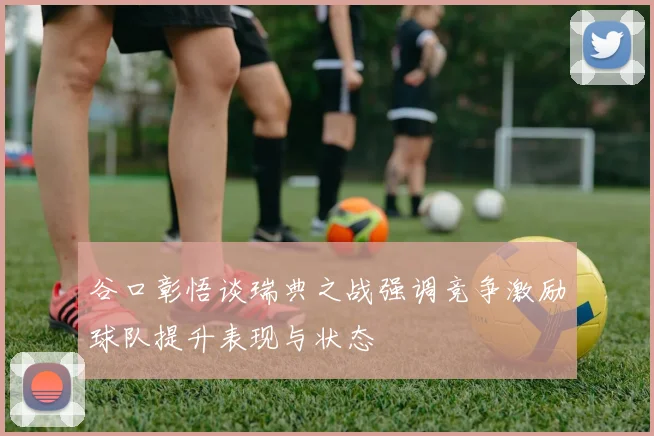 谷口彰悟谈瑞典之战强调竞争激励球队提升表现与状态
