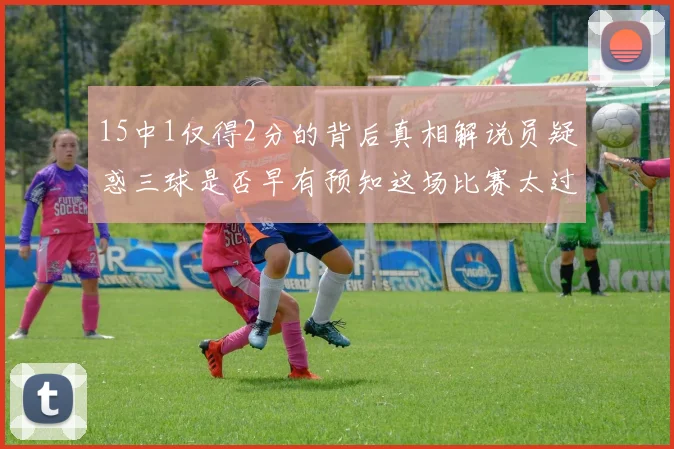 15中1仅得2分的背后真相解说员疑惑三球是否早有预知这场比赛太过抽象