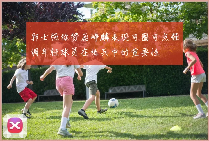 郭士强称赞庞峥麟表现可圈可点强调年轻球员在练兵中的重要性