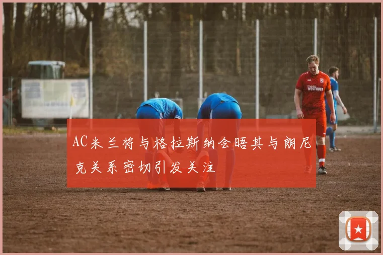AC米兰将与格拉斯纳会晤其与朗尼克关系密切引发关注